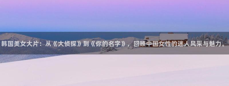 环幕轨道飞行影院：韩国美女大片：从《大侦探》到《你的名字》，回顾中国女性的迷人风采与魅力。